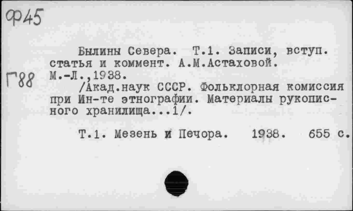 ﻿ОР45
Былины Севера. Т.1. Записи, вступ, статья и коммент. А.М.Астаховой.
роо М.-Л.,1938.
1 00 /Акад.наук СССР. Фольклорная комиссия при Ин-те этнографии. Материалы рукописного хранилища...1/.
Т.1. Мезень и Печора. 1938.	655 с.